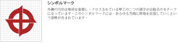 シンボルマーク：外側の円形は地球を象徴し、クロスされている甲乙の二つの漢字が会社名のモチーフになっています。このシンボルマークには、あらゆる方向に市場を拡張していくという意味が含まれています。