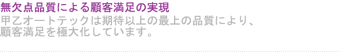 無欠点品質による顧客満足の実現 甲乙オートテックは期待以上の最上の品質により、顧客満足を極大化しています。 